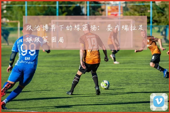 政治博弈下的绿茵场：委内瑞拉足球政策困局