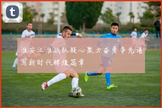 淮安江淮战队凝心聚力奋勇争先谱写新时代辉煌篇章