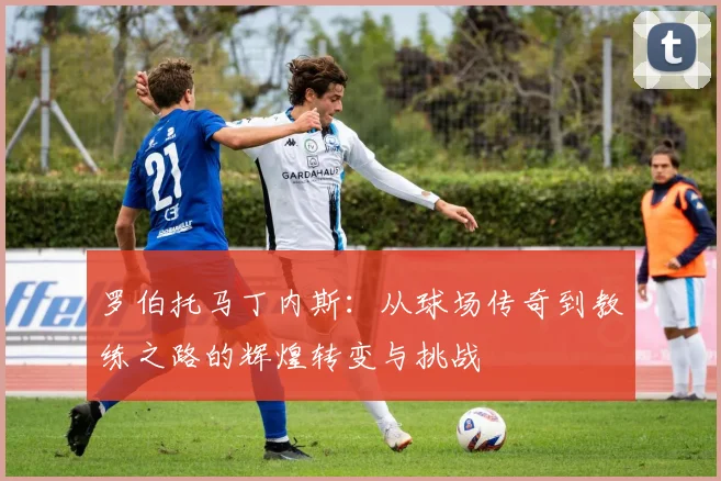 罗伯托马丁内斯：从球场传奇到教练之路的辉煌转变与挑战