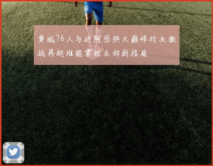 费城76人与迈阿密热火巅峰对决激战再起谁能掌控东部新格局