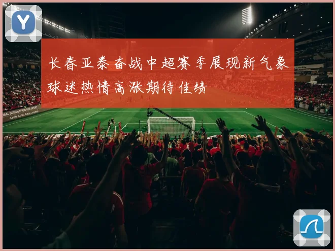 长春亚泰奋战中超赛季展现新气象球迷热情高涨期待佳绩