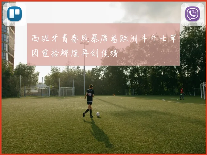 西班牙青春风暴席卷欧洲斗牛士军团重拾辉煌再创佳绩