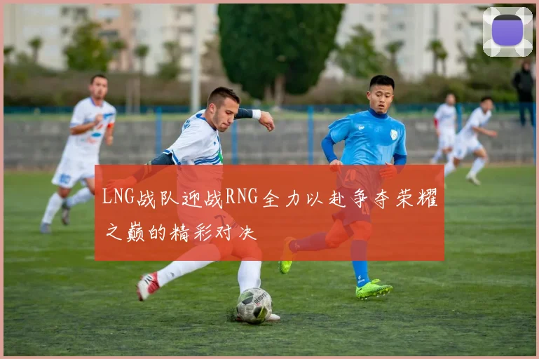 LNG战队迎战RNG全力以赴争夺荣耀之巅的精彩对决