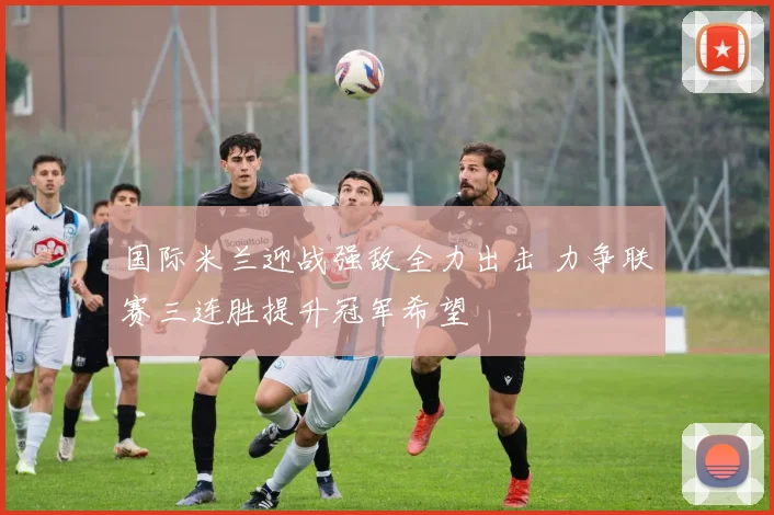 国际米兰迎战强敌全力出击 力争联赛三连胜提升冠军希望