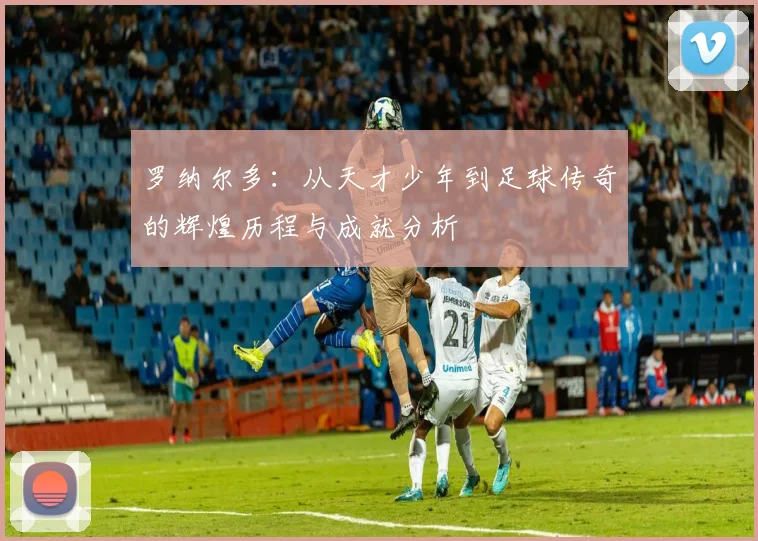 罗纳尔多：从天才少年到足球传奇的辉煌历程与成就分析