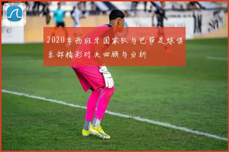2020年西班牙国家队与巴萨足球俱乐部精彩对决回顾与分析