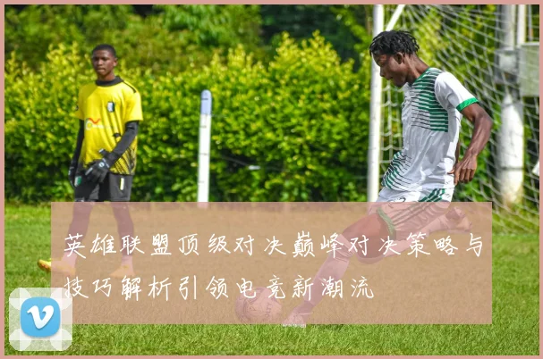 英雄联盟顶级对决巅峰对决策略与技巧解析引领电竞新潮流