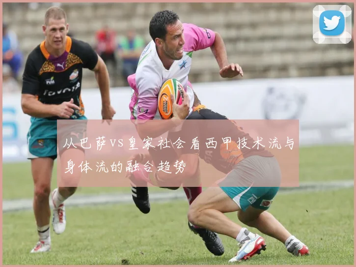 从巴萨vs皇家社会看西甲技术流与身体流的融合趋势