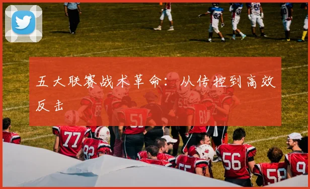五大联赛战术革命：从传控到高效反击